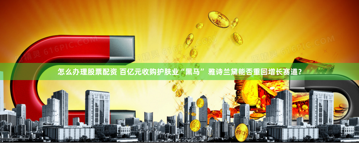 怎么办理股票配资 百亿元收购护肤业“黑马” 雅诗兰黛能否重回增长赛道？