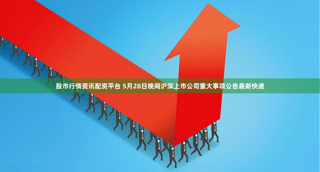 股市行情资讯配资平台 5月28日晚间沪深上市公司重大事项公告最新快递