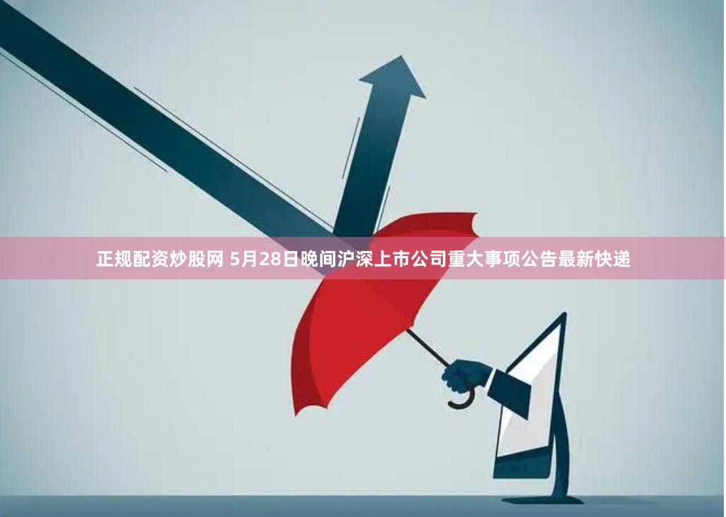 正规配资炒股网 5月28日晚间沪深上市公司重大事项公告最新快递