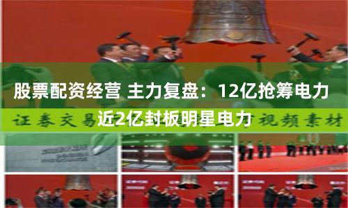股票配资经营 主力复盘：12亿抢筹电力 近2亿封板明星电力
