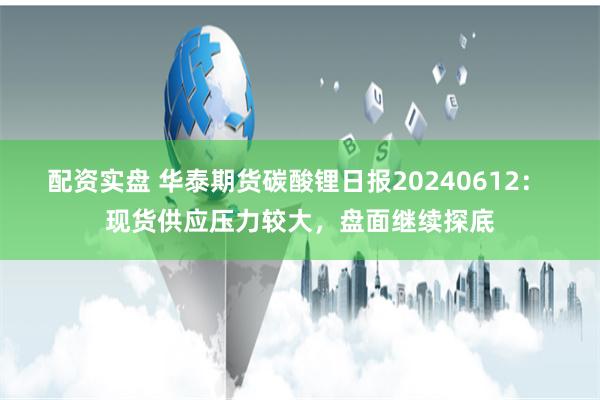 配资实盘 华泰期货碳酸锂日报20240612： 现货供应压力较大，盘面继续探底