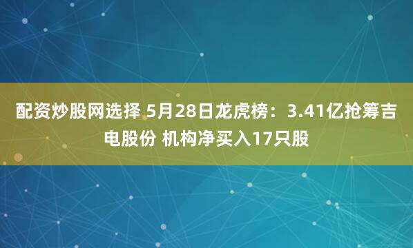 配资炒股网选择 5月28日龙虎榜：3.41亿抢筹吉电股份 机构净买入17只股