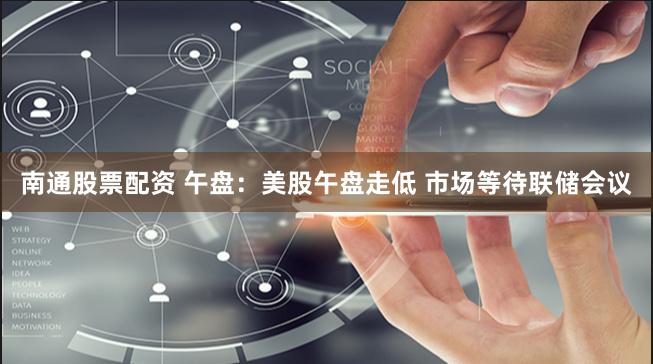 南通股票配资 午盘：美股午盘走低 市场等待联储会议