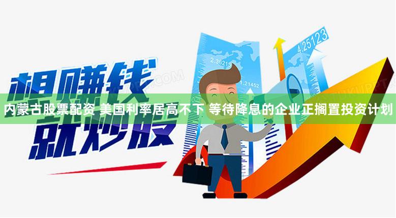 内蒙古股票配资 美国利率居高不下 等待降息的企业正搁置投资计划