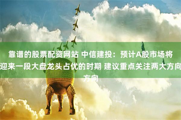 靠谱的股票配资网站 中信建投：预计A股市场将迎来一段大盘龙头占优的时期 建议重点关注两大方向