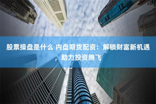股票操盘是什么 内盘期货配资：解锁财富新机遇，助力投资腾飞