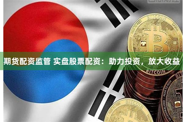 期货配资监管 实盘股票配资：助力投资，放大收益