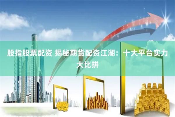 股指股票配资 揭秘期货配资江湖：十大平台实力大比拼