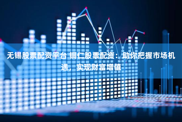 无锡股票配资平台 铜仁股票配资：助你把握市场机遇，实现财富增值