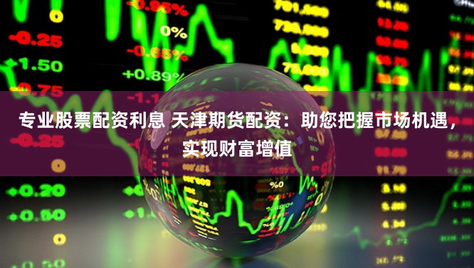 专业股票配资利息 天津期货配资：助您把握市场机遇，实现财富增值