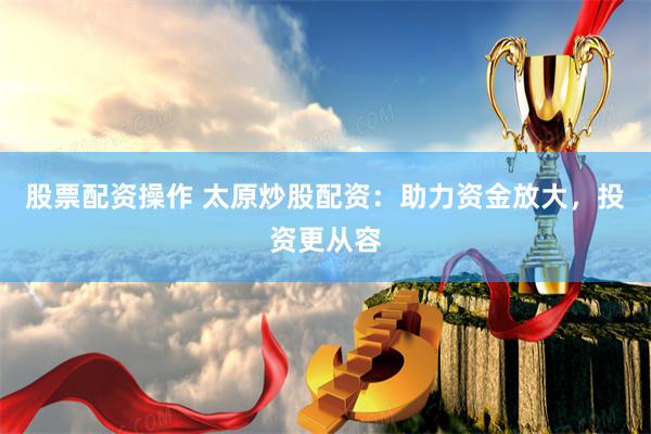 股票配资操作 太原炒股配资：助力资金放大，投资更从容