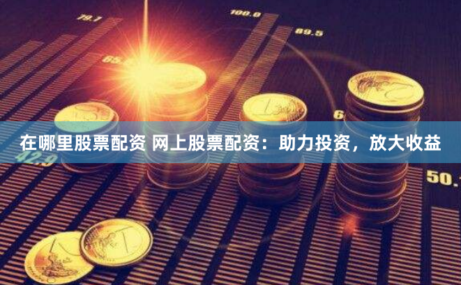 在哪里股票配资 网上股票配资：助力投资，放大收益