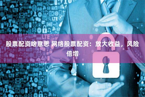 股票配资啥意思 网络股票配资：放大收益，风险倍增