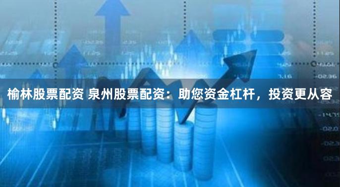榆林股票配资 泉州股票配资：助您资金杠杆，投资更从容