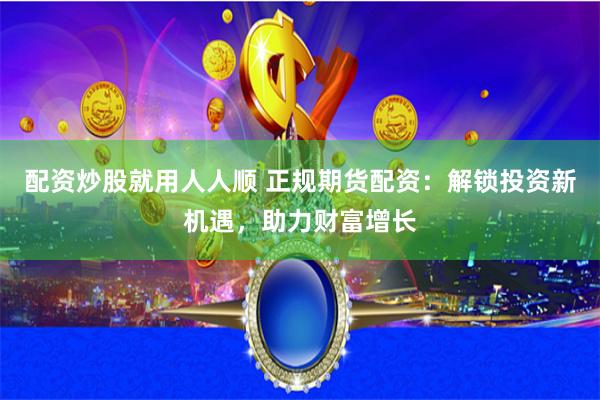 配资炒股就用人人顺 正规期货配资：解锁投资新机遇，助力财富增长