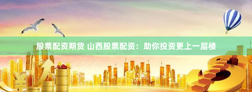 股票配资期货 山西股票配资：助你投资更上一层楼