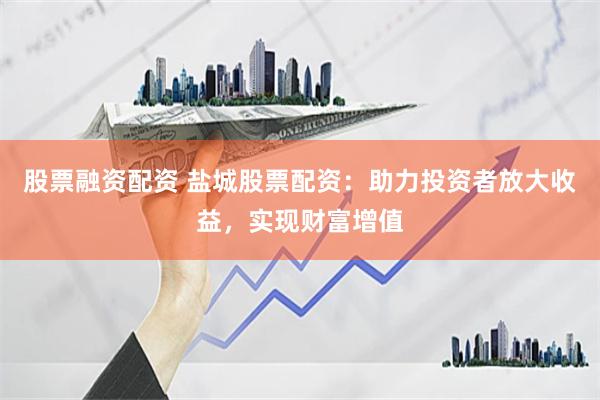 股票融资配资 盐城股票配资：助力投资者放大收益，实现财富增值
