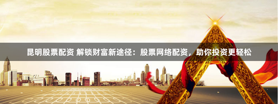 昆明股票配资 解锁财富新途径：股票网络配资，助你投资更轻松