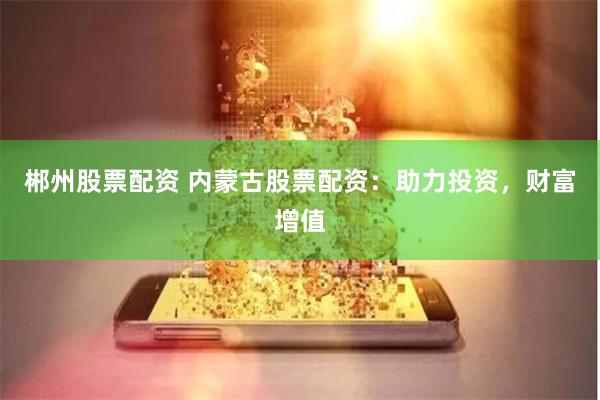 郴州股票配资 内蒙古股票配资：助力投资，财富增值