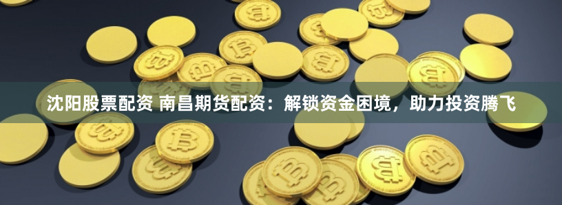 沈阳股票配资 南昌期货配资：解锁资金困境，助力投资腾飞