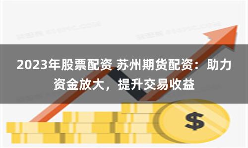 2023年股票配资 苏州期货配资：助力资金放大，提升交易收益