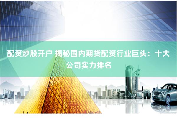 配资炒股开户 揭秘国内期货配资行业巨头：十大公司实力排名