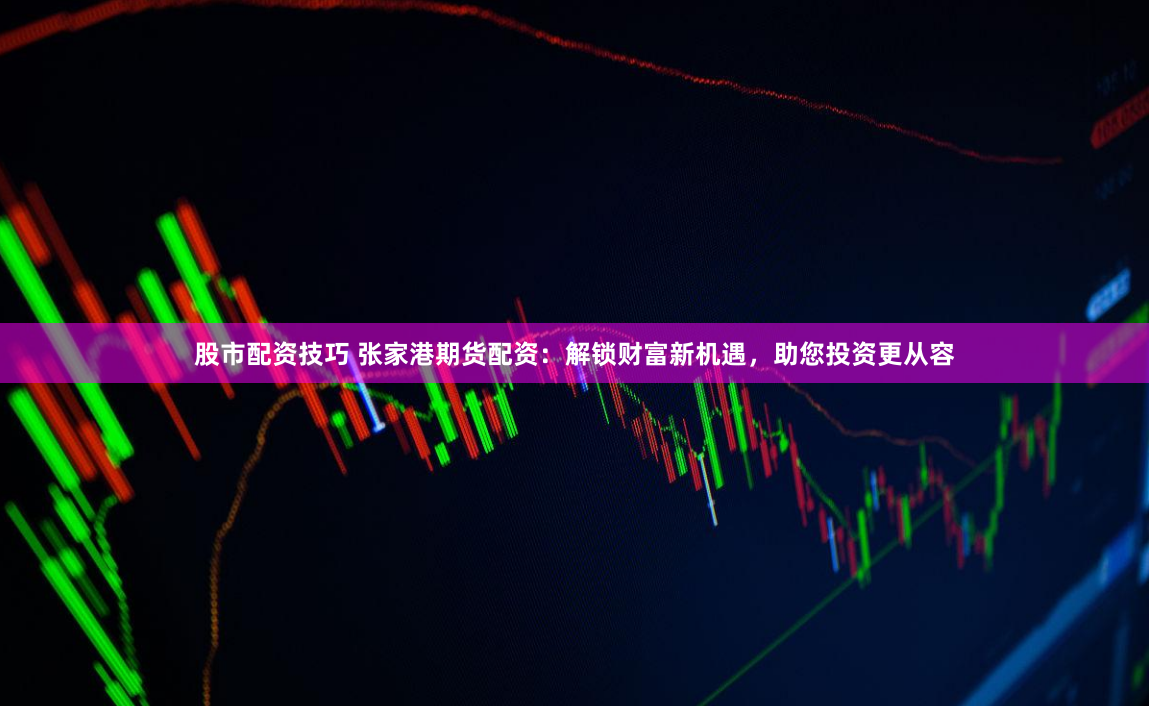 股市配资技巧 张家港期货配资：解锁财富新机遇，助您投资更从容