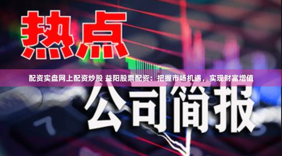 配资实盘网上配资炒股 益阳股票配资：把握市场机遇，实现财富增值