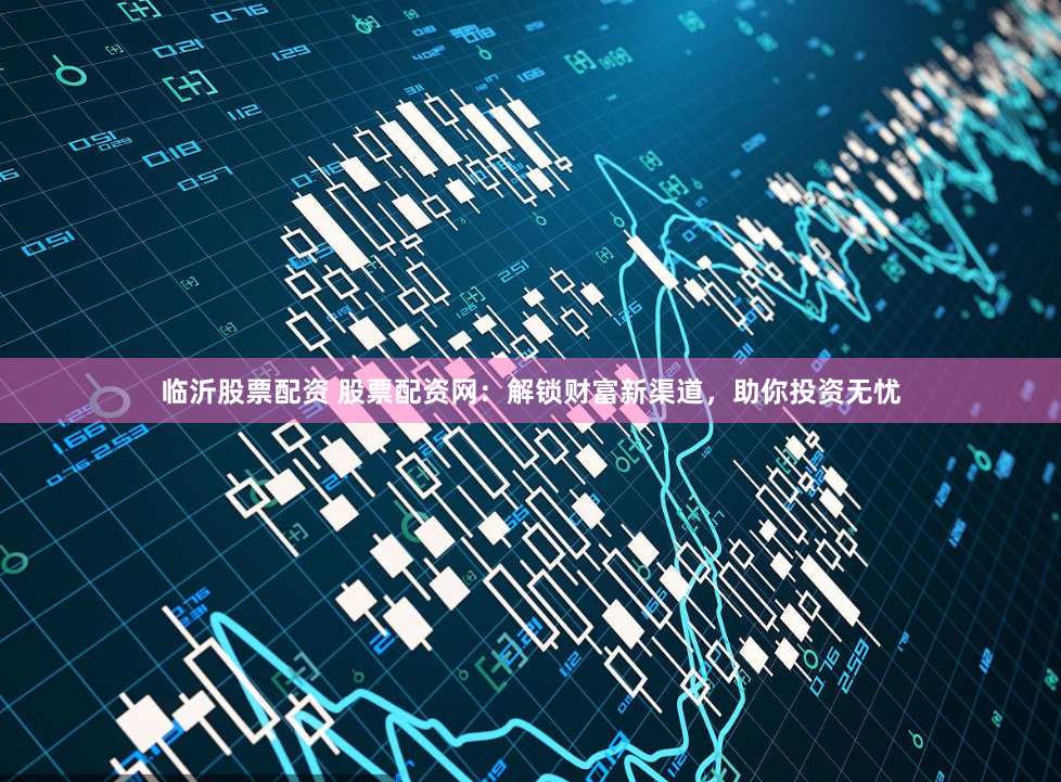 临沂股票配资 股票配资网：解锁财富新渠道，助你投资无忧