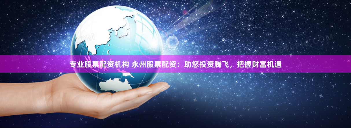 专业股票配资机构 永州股票配资：助您投资腾飞，把握财富机遇