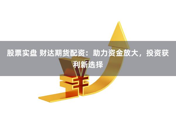 股票实盘 财达期货配资：助力资金放大，投资获利新选择