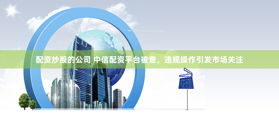 配资炒股的公司 中信配资平台被查，违规操作引发市场关注