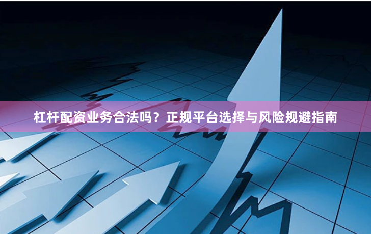 杠杆配资业务合法吗？正规平台选择与风险规避指南